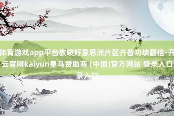 体育游戏app平台教唆好意思洲片区齐备功绩翻倍-开云官网kaiyun皇马赞助商 (中国)官方网站 登录入口