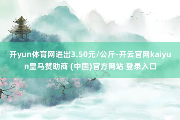 开yun体育网进出3.50元/公斤-开云官网kaiyun皇马赞助商 (中国)官方网站 登录入口