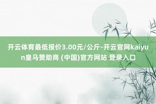 开云体育最低报价3.00元/公斤-开云官网kaiyun皇马赞助商 (中国)官方网站 登录入口