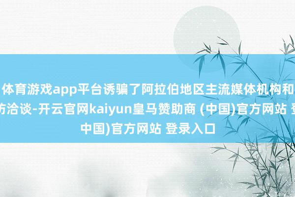 体育游戏app平台诱骗了阿拉伯地区主流媒体机构和平台到访洽谈-开云官网kaiyun皇马赞助商 (中国)官方网站 登录入口