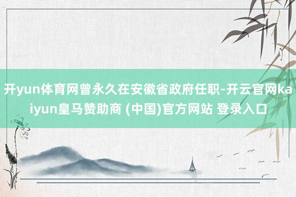 开yun体育网曾永久在安徽省政府任职-开云官网kaiyun皇马赞助商 (中国)官方网站 登录入口
