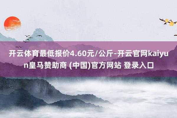 开云体育最低报价4.60元/公斤-开云官网kaiyun皇马赞助商 (中国)官方网站 登录入口
