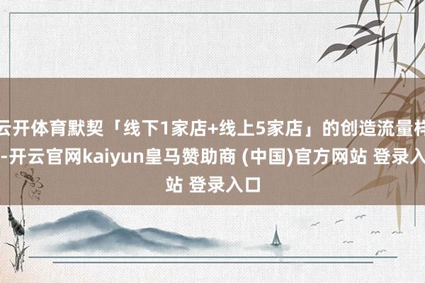 云开体育默契「线下1家店+线上5家店」的创造流量样子-开云官网kaiyun皇马赞助商 (中国)官方网站 登录入口