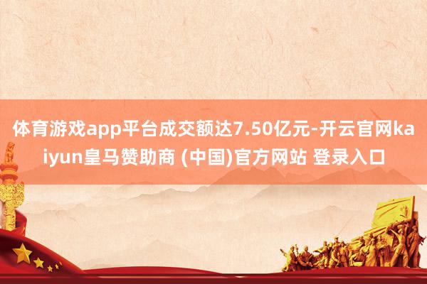 体育游戏app平台成交额达7.50亿元-开云官网kaiyun皇马赞助商 (中国)官方网站 登录入口