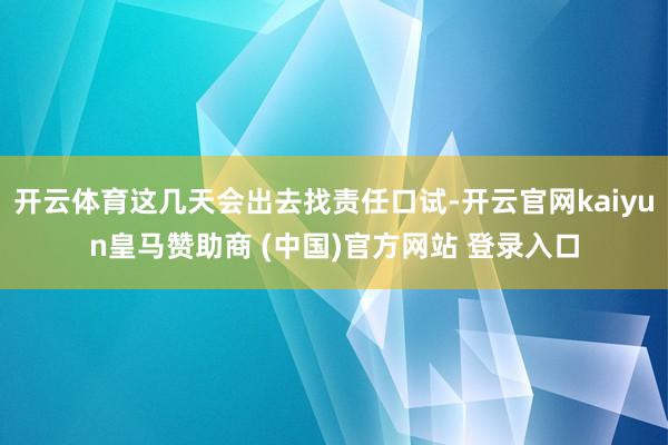 开云体育这几天会出去找责任口试-开云官网kaiyun皇马赞助商 (中国)官方网站 登录入口