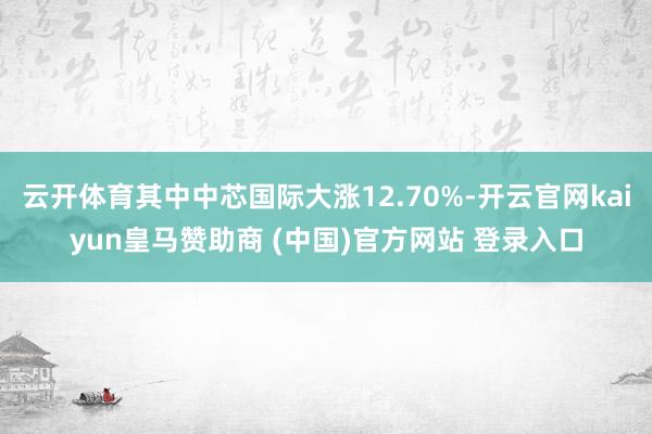 云开体育其中中芯国际大涨12.70%-开云官网kaiyun皇马赞助商 (中国)官方网站 登录入口