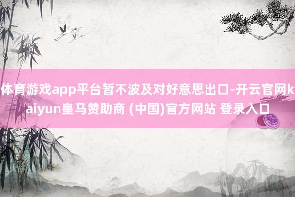体育游戏app平台暂不波及对好意思出口-开云官网kaiyun皇马赞助商 (中国)官方网站 登录入口
