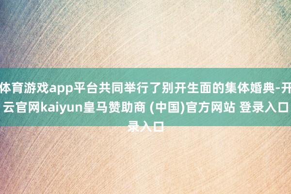 体育游戏app平台共同举行了别开生面的集体婚典-开云官网kaiyun皇马赞助商 (中国)官方网站 登录入口