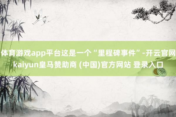 体育游戏app平台这是一个“里程碑事件”-开云官网kaiyun皇马赞助商 (中国)官方网站 登录入口
