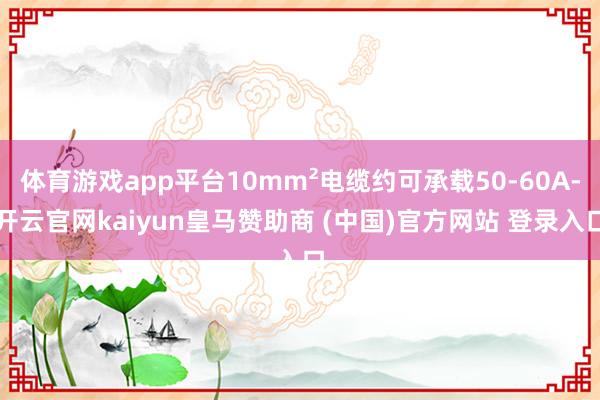 体育游戏app平台10mm²电缆约可承载50-60A-开云官网kaiyun皇马赞助商 (中国)官方网站 登录入口