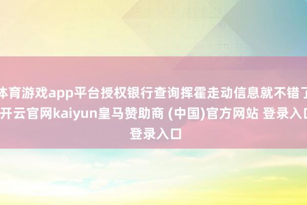 体育游戏app平台授权银行查询挥霍走动信息就不错了-开云官网kaiyun皇马赞助商 (中国)官方网站 登录入口