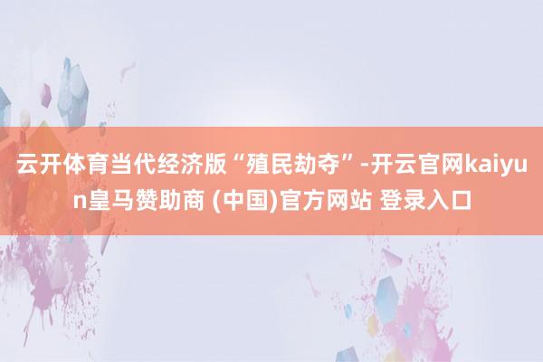 云开体育当代经济版“殖民劫夺”-开云官网kaiyun皇马赞助商 (中国)官方网站 登录入口