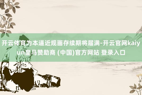 开云体育为本逼近规画存续期将届满-开云官网kaiyun皇马赞助商 (中国)官方网站 登录入口