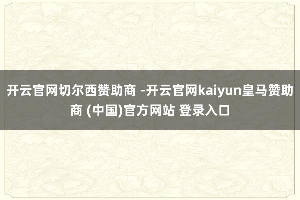 开云官网切尔西赞助商 -开云官网kaiyun皇马赞助商 (中国)官方网站 登录入口