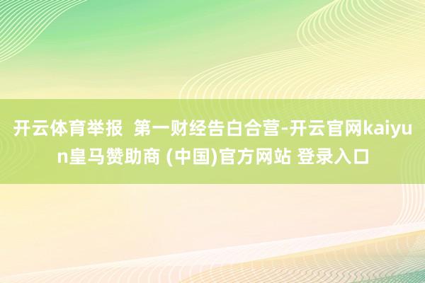 开云体育举报  第一财经告白合营-开云官网kaiyun皇马赞助商 (中国)官方网站 登录入口