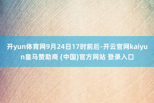 开yun体育网9月24日17时前后-开云官网kaiyun皇马赞助商 (中国)官方网站 登录入口