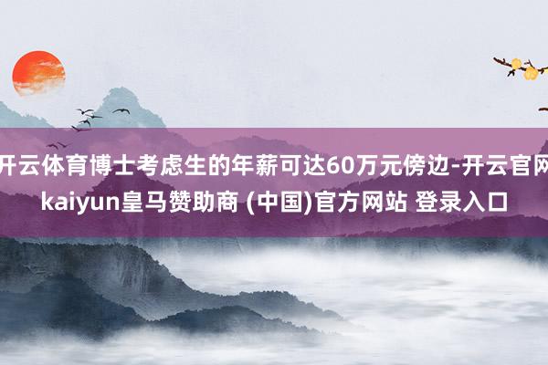 开云体育博士考虑生的年薪可达60万元傍边-开云官网kaiyun皇马赞助商 (中国)官方网站 登录入口