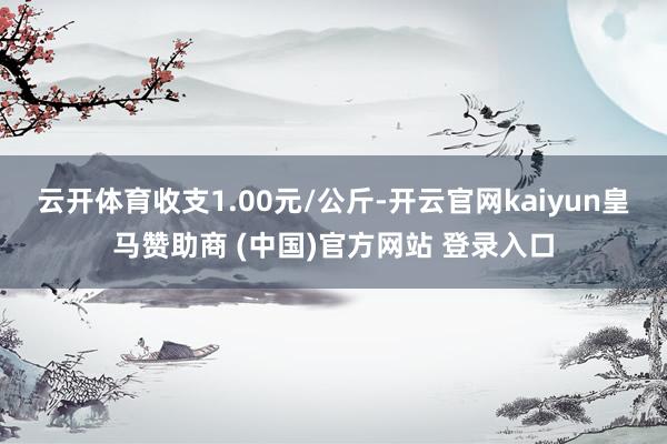 云开体育收支1.00元/公斤-开云官网kaiyun皇马赞助商 (中国)官方网站 登录入口