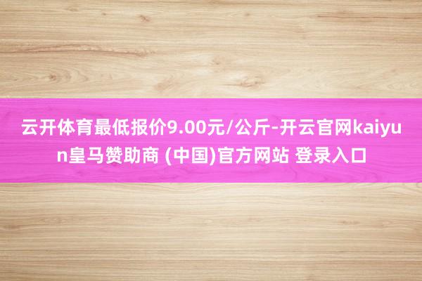 云开体育最低报价9.00元/公斤-开云官网kaiyun皇马赞助商 (中国)官方网站 登录入口