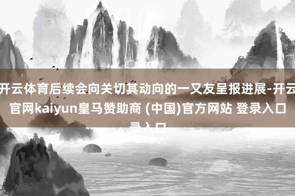 开云体育后续会向关切其动向的一又友呈报进展-开云官网kaiyun皇马赞助商 (中国)官方网站 登录入口
