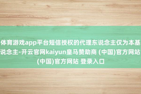 体育游戏app平台短信授权的代理东说念主仅为本基金责罚东说念主-开云官网kaiyun皇马赞助商 (中国)官方网站 登录入口