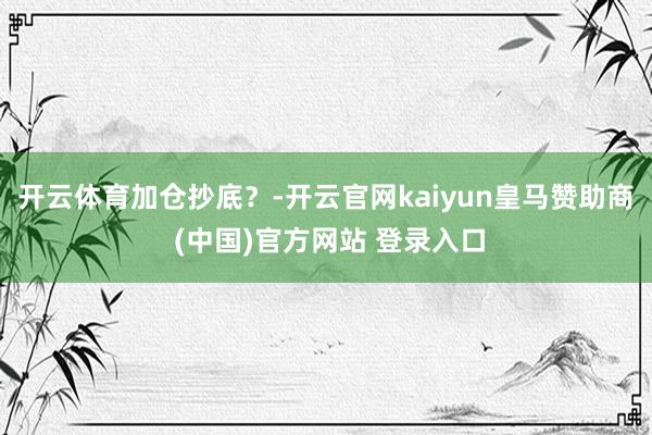 开云体育加仓抄底？-开云官网kaiyun皇马赞助商 (中国)官方网站 登录入口