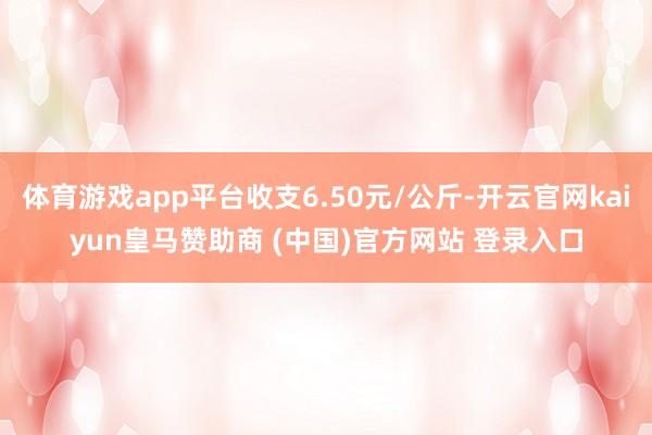 体育游戏app平台收支6.50元/公斤-开云官网kaiyun皇马赞助商 (中国)官方网站 登录入口