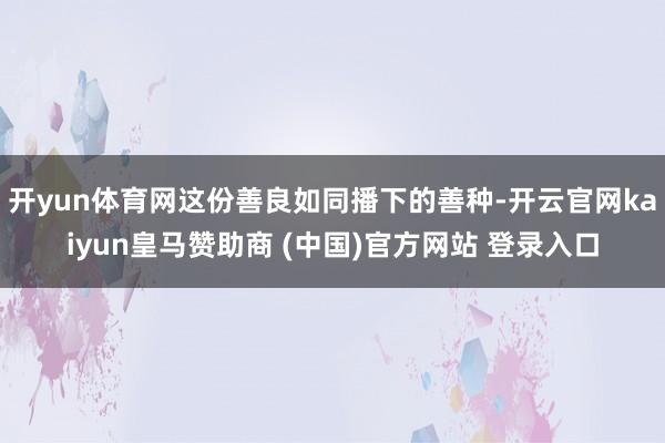 开yun体育网这份善良如同播下的善种-开云官网kaiyun皇马赞助商 (中国)官方网站 登录入口