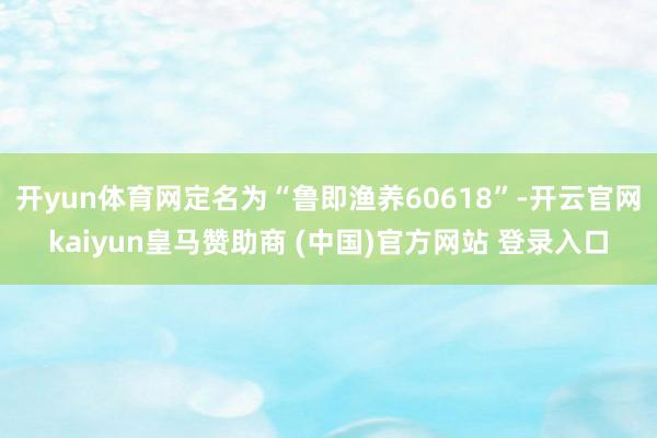 开yun体育网定名为“鲁即渔养60618”-开云官网kaiyun皇马赞助商 (中国)官方网站 登录入口