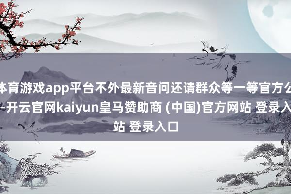 体育游戏app平台不外最新音问还请群众等一等官方公告-开云官网kaiyun皇马赞助商 (中国)官方网站 登录入口
