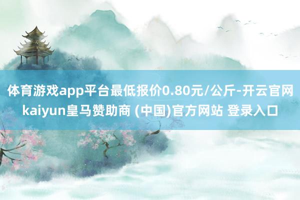 体育游戏app平台最低报价0.80元/公斤-开云官网kaiyun皇马赞助商 (中国)官方网站 登录入口