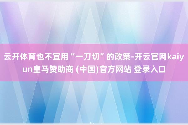 云开体育也不宜用“一刀切”的政策-开云官网kaiyun皇马赞助商 (中国)官方网站 登录入口