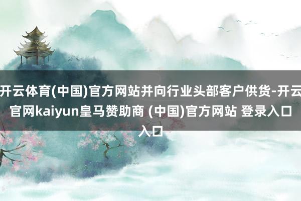 开云体育(中国)官方网站并向行业头部客户供货-开云官网kaiyun皇马赞助商 (中国)官方网站 登录入口