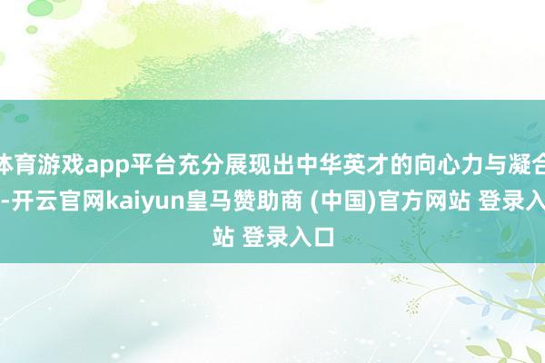 体育游戏app平台充分展现出中华英才的向心力与凝合力-开云官网kaiyun皇马赞助商 (中国)官方网站 登录入口