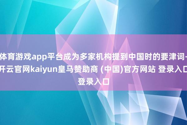体育游戏app平台成为多家机构提到中国时的要津词-开云官网kaiyun皇马赞助商 (中国)官方网站 登录入口