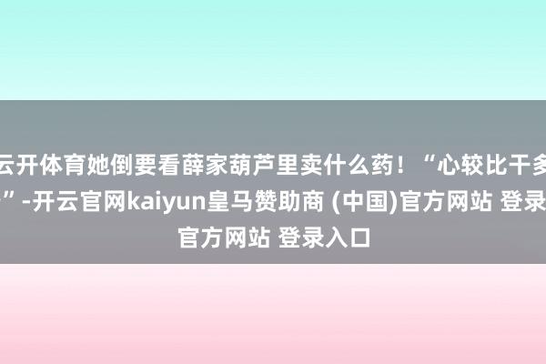 云开体育她倒要看薛家葫芦里卖什么药！“心较比干多一窍”-开云官网kaiyun皇马赞助商 (中国)官方网站 登录入口