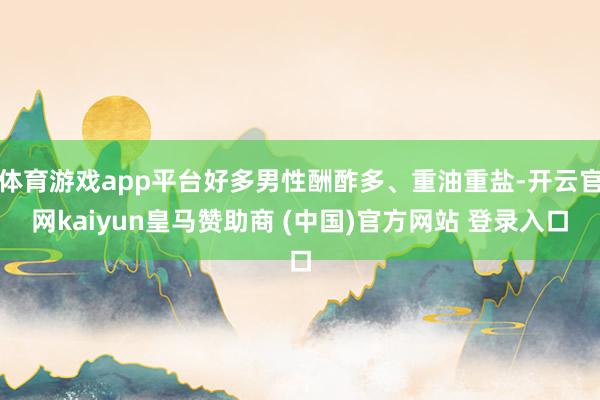 体育游戏app平台好多男性酬酢多、重油重盐-开云官网kaiyun皇马赞助商 (中国)官方网站 登录入口
