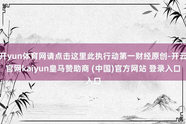 开yun体育网请点击这里此执行动第一财经原创-开云官网kaiyun皇马赞助商 (中国)官方网站 登录入口