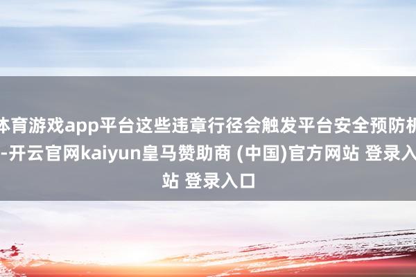 体育游戏app平台这些违章行径会触发平台安全预防机制-开云官网kaiyun皇马赞助商 (中国)官方网站 登录入口