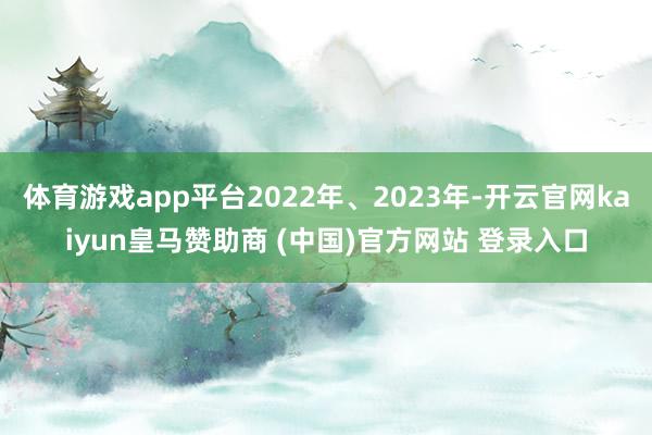 体育游戏app平台2022年、2023年-开云官网kaiyun皇马赞助商 (中国)官方网站 登录入口