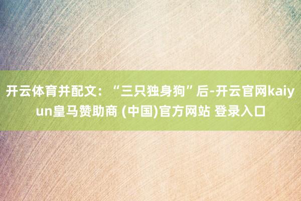 开云体育并配文：“三只独身狗”后-开云官网kaiyun皇马赞助商 (中国)官方网站 登录入口