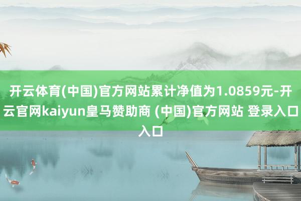 开云体育(中国)官方网站累计净值为1.0859元-开云官网kaiyun皇马赞助商 (中国)官方网站 登录入口