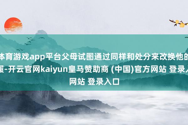 体育游戏app平台父母试图通过同样和处分来改换他的步履-开云官网kaiyun皇马赞助商 (中国)官方网站 登录入口