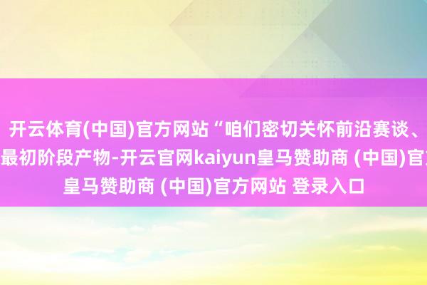 开云体育(中国)官方网站“咱们密切关怀前沿赛谈、编削靶点及国际最初阶段产物-开云官网kaiyun皇马赞助商 (中国)官方网站 登录入口