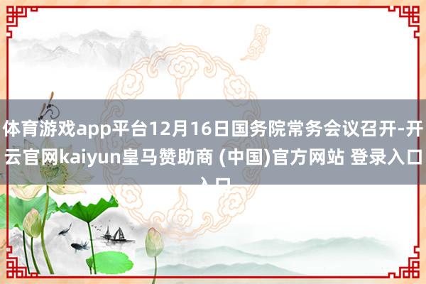 体育游戏app平台12月16日国务院常务会议召开-开云官网kaiyun皇马赞助商 (中国)官方网站 登录入口