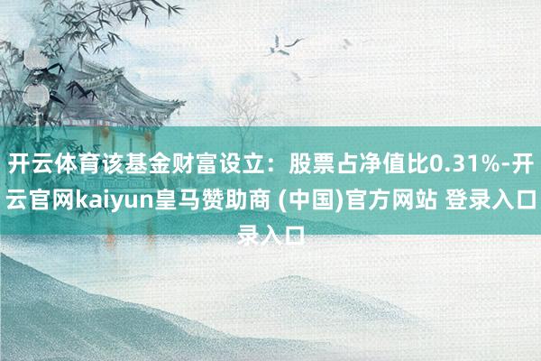 开云体育该基金财富设立：股票占净值比0.31%-开云官网kaiyun皇马赞助商 (中国)官方网站 登录入口