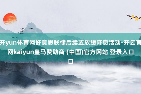 开yun体育网好意思联储后续或放缓降息活动-开云官网kaiyun皇马赞助商 (中国)官方网站 登录入口