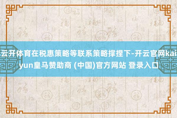 云开体育在税惠策略等联系策略撑捏下-开云官网kaiyun皇马赞助商 (中国)官方网站 登录入口