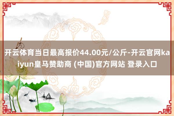 开云体育当日最高报价44.00元/公斤-开云官网kaiyun皇马赞助商 (中国)官方网站 登录入口