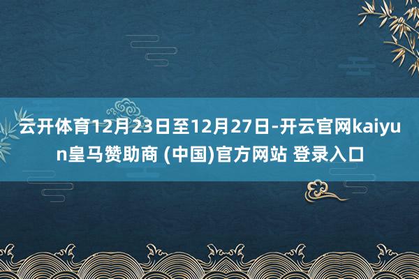 云开体育12月23日至12月27日-开云官网kaiyun皇马赞助商 (中国)官方网站 登录入口